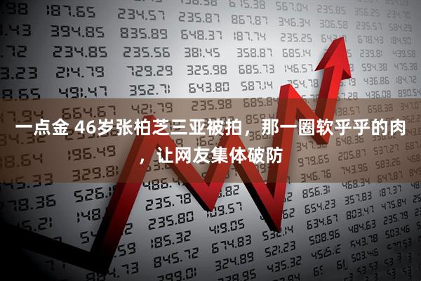 一点金 46岁张柏芝三亚被拍，那一圈软乎乎的肉，让网友集体破防