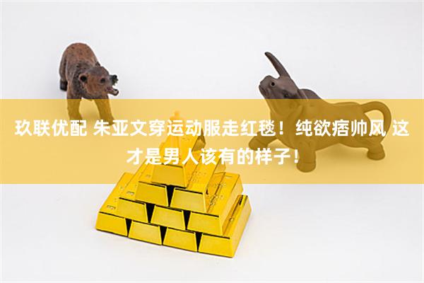 玖联优配 朱亚文穿运动服走红毯！纯欲痞帅风 这才是男人该有的样子！