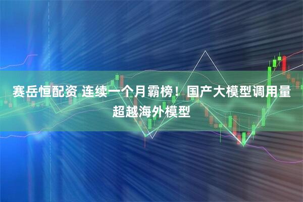 赛岳恒配资 连续一个月霸榜！国产大模型调用量超越海外模型