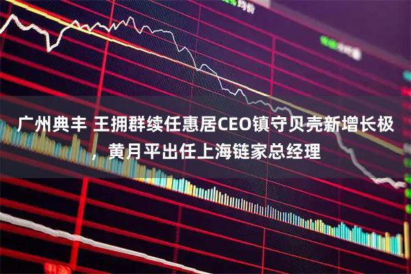 广州典丰 王拥群续任惠居CEO镇守贝壳新增长极，黄月平出任上海链家总经理