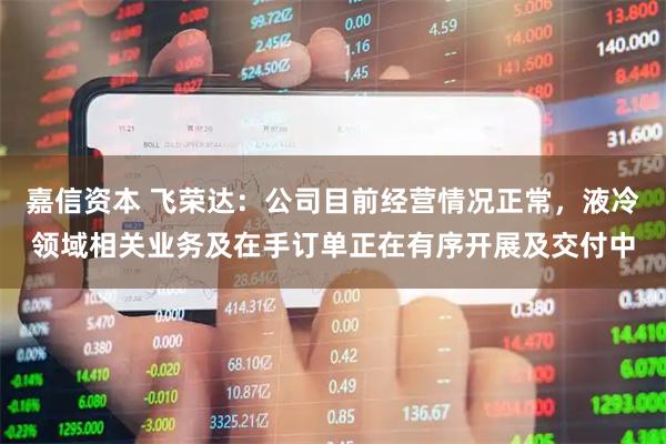 嘉信资本 飞荣达：公司目前经营情况正常，液冷领域相关业务及在手订单正在有序开展及交付中