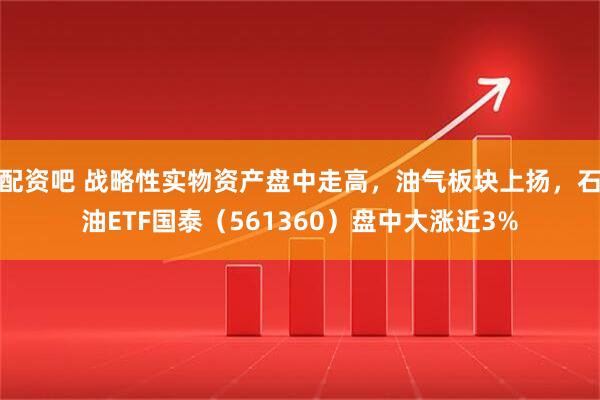 配资吧 战略性实物资产盘中走高，油气板块上扬，石油ETF国泰（561360）盘中大涨近3%