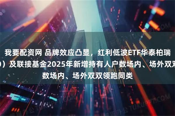 我要配资网 品牌效应凸显，红利低波ETF华泰柏瑞（512890）及联接基金2025年新增持有人户数场内、场外双双领跑同类