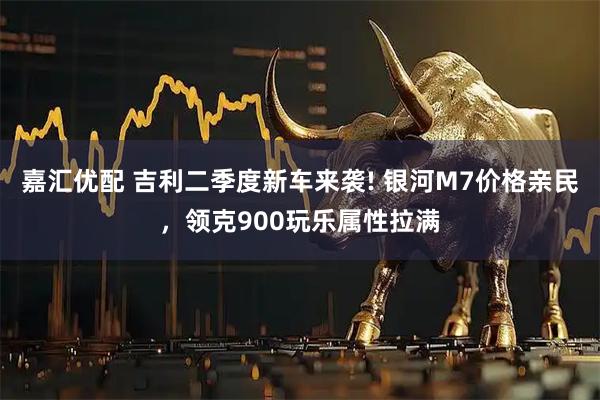 嘉汇优配 吉利二季度新车来袭! 银河M7价格亲民，领克900玩乐属性拉满