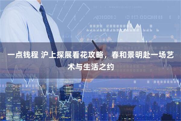 一点钱程 沪上探展看花攻略，春和景明赴一场艺术与生活之约