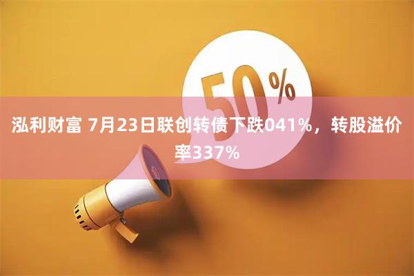 泓利财富 7月23日联创转债下跌041%，转股溢价率337%