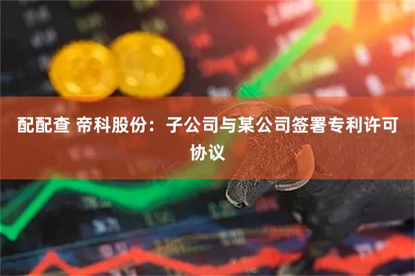 配配查 帝科股份：子公司与某公司签署专利许可协议