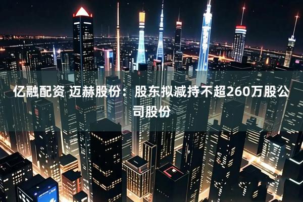 亿融配资 迈赫股份：股东拟减持不超260万股公司股份