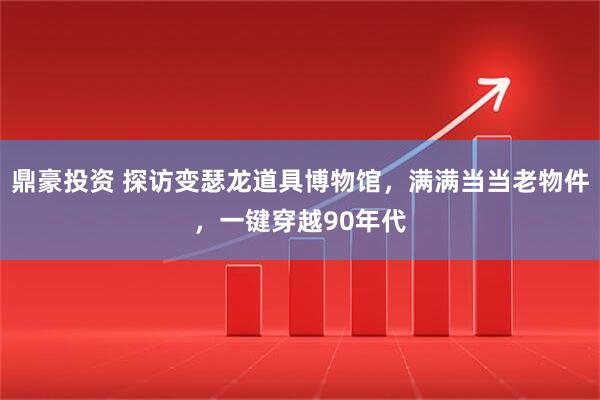 鼎豪投资 探访变瑟龙道具博物馆，满满当当老物件，一键穿越90年代