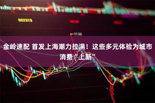 金岭速配 首发上海潮力拉满！这些多元体验为城市消费“上新”