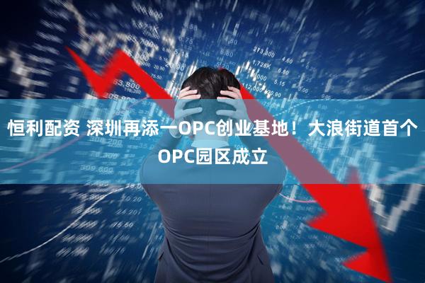 恒利配资 深圳再添一OPC创业基地！大浪街道首个OPC园区成立
