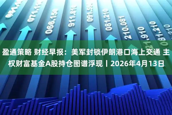 盈通策略 财经早报：美军封锁伊朗港口海上交通 主权财富基金A股持仓图谱浮现丨2026年4月13日