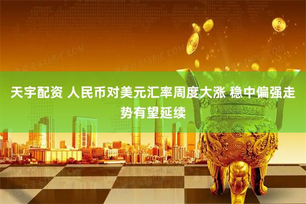天宇配资 人民币对美元汇率周度大涨 稳中偏强走势有望延续