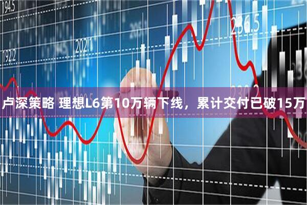 卢深策略 理想L6第10万辆下线，累计交付已破15万