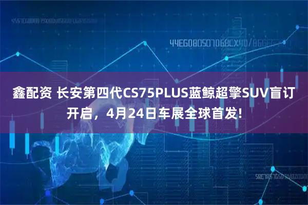 鑫配资 长安第四代CS75PLUS蓝鲸超擎SUV盲订开启，4月24日车展全球首发!